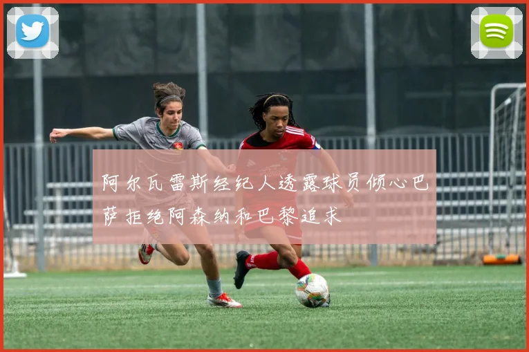 阿尔瓦雷斯经纪人透露球员倾心巴萨拒绝阿森纳和巴黎追求