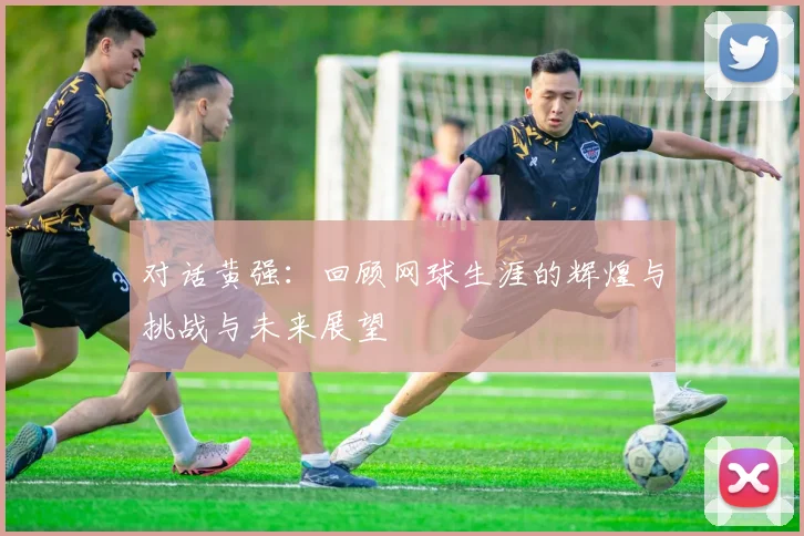 对话黄强：回顾网球生涯的辉煌与挑战与未来展望