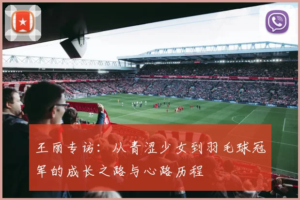 王丽专访：从青涩少女到羽毛球冠军的成长之路与心路历程