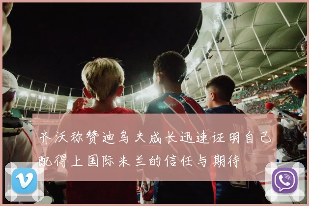 齐沃称赞迪乌夫成长迅速证明自己配得上国际米兰的信任与期待
