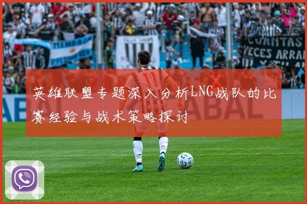 英雄联盟专题深入分析LNG战队的比赛经验与战术策略探讨
