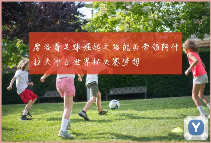 摩洛哥足球崛起之路能否带领阿什拉夫冲击世界杯决赛梦想