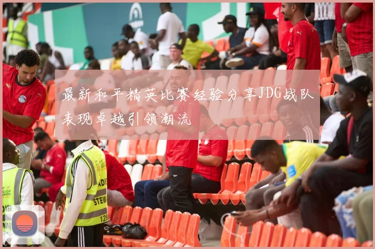最新和平精英比赛经验分享JDG战队表现卓越引领潮流